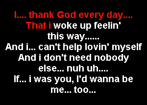 l.... thank God every day....
That i woke up feelin'
this way ......

And i... can't help lovin' myself
And i don't need nobody
else... nuh uh....

If... i was you, I'd wanna be
me... too...