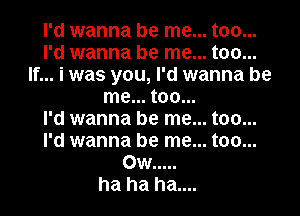 I'd wanna be me... too...
I'd wanna be me... too...
If... i was you, I'd wanna be
me... too...

I'd wanna be me... too...
I'd wanna be me... too...