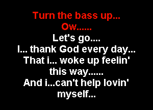 Turn the bass up...
Ow ......
Let's go....
I... thank God every day...

That i... woke up feelin'
this way ......
And i...can't help lovin'
myself...