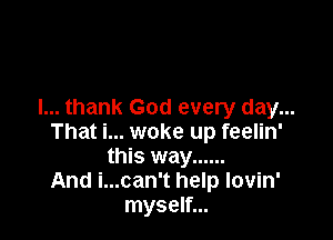 I... thank God every day...

That i... woke up feelin'
this way ......
And i...can't help lovin'
myself...