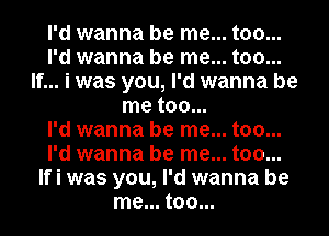 I'd wanna be me... too...
I'd wanna be me... too...
If... i was you, I'd wanna be
me too...

I'd wanna be me... too...
I'd wanna be me... too...
If i was you, I'd wanna be
me... too...