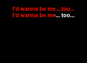 I'd wanna be me....too...
I'd wanna be me... too...