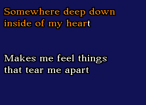 Somewhere deep down
inside of my heart

Makes me feel things
that tear me apart