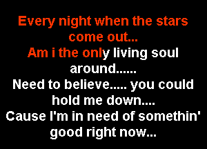 Every night when the stars
come out...
Am i the only living soul
around ......
Need to believe ..... you could
hold me down....
Cause I'm in need of somethin'
good right now...