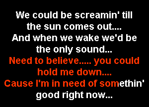 We could be screamin' till
the sun comes out....

And when we wake we'd be
the only sound...

Need to believe ..... you could
hold me down....

Cause I'm in need of somethin'

good right now...