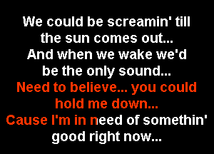 We could be screamin' till
the sun comes out...
And when we wake we'd
be the only sound...
Need to believe... you could
hold me down...
Cause I'm in need of somethin'
good right now...