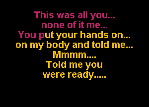 This was all you...
none of it me

You put your hands on. ...

on my body and told me...

Mmmm
Told me you
were ready .....