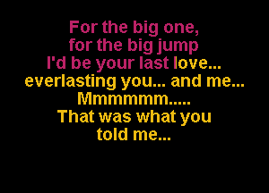 For the big one,

for the big jump
I'd be your last love...
everlasting you... and me...

Mmmmmm .....
That was what you
told me...