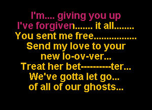 I'm.... giving you up
I've forgiven ....... it all ........
You sent me free .................
Send my love to your
new lo-ov-ver...
Treat her bet ---------- t er...
We've gotta let go...
of all of our ghosts...
