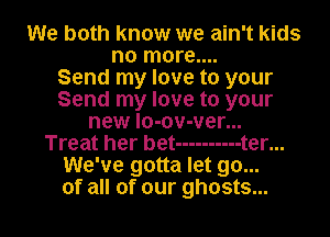 We both know we ain't kids
no more....

Send my love to your
Send my love to your
new lo-ov-ver...

Treat her bet ---------- t er...
We've gotta let go...
of all of our ghosts...