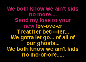 We both know we ain't kids
no more....
Send my love to your
new lov-ove-er
Treat her bet----ter...
We gotta let go... of all of
our ghosts...
We both know we ain't kids
no mo-or-ore .....