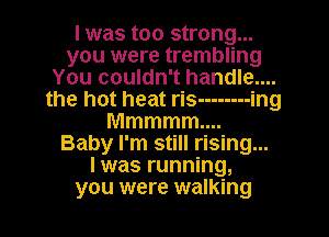 I was too strong...
you were trembling
You couldn't handle...
the hot heat ris -------- ing
Mmmmm
Baby I'm still rising...
l was running,
you were walking