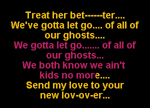 Treat her bet ------ t er....
We've gotta let 90.... of all of
our ghosts....

We gotta let go ....... of all of
our ghosts...

We both know we ain't
kids no more....

Send my love to your
new lov-ov-er...
