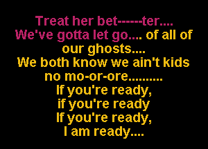 Treat her bet ------ t er....
We've gotta let 90.... of all of
our ghosts....

We both know we ain't kids
no mo-or-ore ..........

If you're ready,
if you're ready
If you're ready,

I am ready....