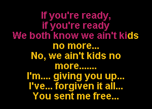 If you're ready,
if you're ready
We both know we ain't kids
no more...
No, we ain't kids no
more .......
I'm.... giving you up...
I've... forgiven it all...
You sent me free...