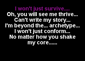 I won'tjust survive....
on, you will see me thrive...
Can't write my story...
I'm beyond the... archetype...
I won'tjust conform...
No matter how you shake
my core ......