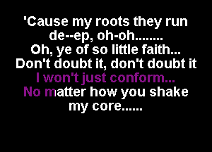 'Cause my roots they run
de--ep, oh-oh ........
0h, ye of so little faith...
Don't doubt it, don't doubt it
I won'tjust conform...
No matter how you shake
my core ......