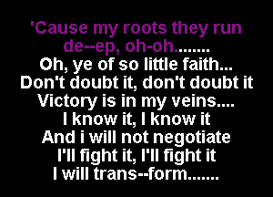 'Cause my roots they run
de--ep, oh-oh ........
0h, ye of so little faith...
Don't doubt it, don't doubt it
Victory is in my veins....
I know it, I know it
And i will not negotiate
I'll fight it, I'll fight it
I will trans--f0rm .......