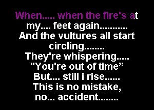 When ..... when the tire's at
my.... feet again ...........
And the vultures all start
circling ........
They're whispering .....
You're out of timeii
But.... still i rise ......
This is no mistake,
no... accident ........