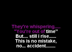 They're whispering .....
You're out of timw
But.... still i rise ......
This is no mistake,
no... accident ........