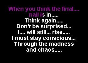 When you think the fmal....
nail is in .....

Think again .....
Don't be surprised...
I.... will still... rise .....

I must stay conscious...
Through the madness
and chaos .....