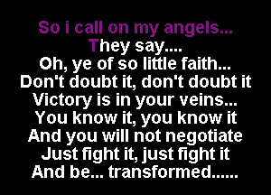 So i call on my angels...
They say....

Oh, ye of so little faith...
Don't doubt it, don't doubt it
Victory is in your veins...
You know it, you know it
And you will not negotiate
Just fight it, just fight it
And be... transformed ......