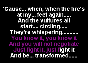 'Cause... when, when the flre's
at my... feet again .....

And the vultures all
start... circling .....
They're whispering ...........
You know it, you know it
And you will not negotiate
Just fight it, just fight it
And be... transformed ......
