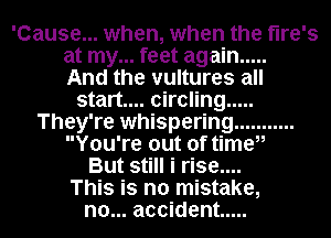 'Cause... when, when the tire's
at my... feet again .....

And the vultures all
start... circling .....
They're whispering ...........
You're out of timeii
But still i rise....

This is no mistake,
no... accident .....