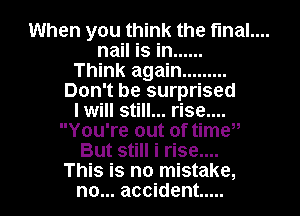 When you think the fmal....

nail is in ......

Think again .........
Don't be surprised

I will still... rise....
You're out of timw

But still i rise....
This is no mistake,

no... accident .....