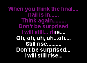 When you think the fmal....

nail is in ......
Think again .........
Don't be surprised
I will still... rise....
Oh, oh, oh, oh...oh....
Still rise ..........
Don't be surprised...
I will still rise...