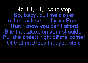 No, I, I, I, I, I can'tstop
80, baby, pull me closer
In the back seat of your Rover
That I know you can't afford
Bite that tattoo on your shoulder
Pull the sheets right off the corner
Ofthat mattress that you stole