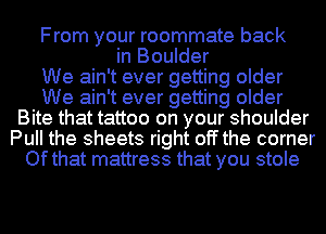 From your roommate back
in Boulder
We ain't ever getting older
We ain't ever getting older
Bite that tattoo on your shoulder
Pull the sheets right off the corner
Ofthat mattress that you stole