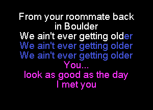 From your roommate back
in Boulder
We ain't ever getting older
We ain't ever getting older
We ain't ever getting older
You...
look as good as the day
I met you

Q