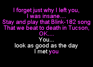 I forgetjust why I left you,
I was insane....

Stay and play that BIink-182 song
That we beat to death in Tucson,
OK....

You...
look as good as the day
I met you