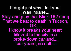 I forgetjust why I left you,
I was insane....

Stay and play that BIink-182 song
That we beat to death in Tucson,
OK....

I know it breaks your heart
Moved to the city in a
broke-down car and...
four years, no call....