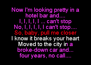 Now I'm looking pretty in a
hotel bar and....

I, I, I, I,l can'tstop
No, I, I, I, I, I can't stop....
80, baby, pull me closer

I know it breaks your heart

Moved to the city in a

broke-down car and...

four years, no call.... I