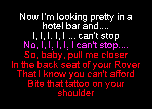 Now I'm looking pretty in a
hotel bar and....
I, I, I, I,I can'tstop
No, I, I, I, I, I can't stop....
80, baby, pull me closer
In the back seat of your Rover

That I know you can't afford

Bite that tattoo on your
shoulder