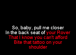 So, baby, pull me closer
In the back seat of your Rover
That I know you can't afford
Bite that tattoo on your
shoulder