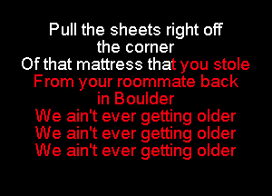 Pull the sheets right off
the corner
Ofthat mattress that you stole

From your roommate back
in Boulder

We ain't ever getting older

We ain't ever getting older

We ain't ever getting older