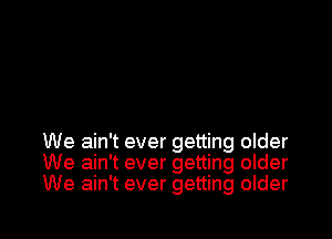 We ain't ever getting older
We ain't ever getting older
We ain't ever getting older