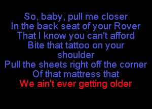 80, baby, pull me closer
In the back seat of your Rover

That I know you can't afford

Bite that tattoo on your
shoulder
Pull the sheets right off the corner
Ofthat mattress that
We ain't ever getting older