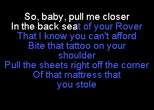 80, baby, pull me closer
In the back seat of your Rover
That I know you can't afford

Bite that tattoo on your

shoulder
Pull the sheets right off the corner
Ofthat mattress that

you stole