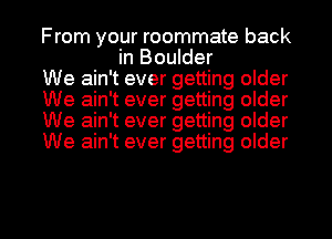 From your roommate back
in Boulder

We ain't ever getting older

We ain't ever getting older

We ain't ever getting older

We ain't ever getting older

g