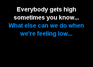 Everybody gets high
sometimes you know...
What else can we do when

we're feeling low...