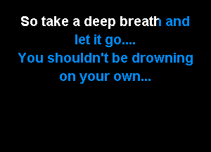 So take a deep breath and
let it go....
You shouldn't be drowning

on your own...