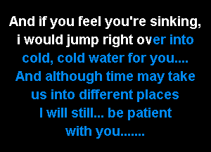 And if you feel you're sinking,
i would jump right over into
cold, cold water for you....
And although time may take
us into different places
I will still... be patient
with you .......