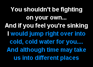 You shouldn't be fighting
on your own...

And if you feel you're sinking
I would jump right over into
cold, cold water for you....
And although time may take
us into different places