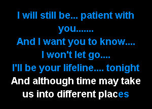I will still be... patient with
you .......
And I want you to know....
I won't let go....
I'll be your lifeline.... tonight
And although time may take
us into different places