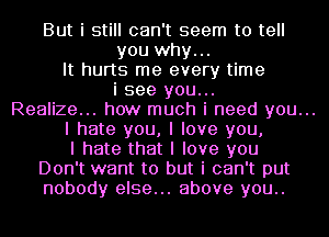 But i still can't seem to tell
you why...
It hurts me every time
i see you...

Realize... how much i need you...

I hate you, I love you,

I hate that I love you
Don't want to but i can't put
nobody else... above you..