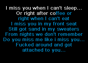 I miss you when I can't sleep...
Or right after coffee or
right when I can't eat
I miss you in my front seat
Still got sand in my sweaters
From nights we don't remember
Do you miss me like i miss you...
Fucked around and got
attached to you...
